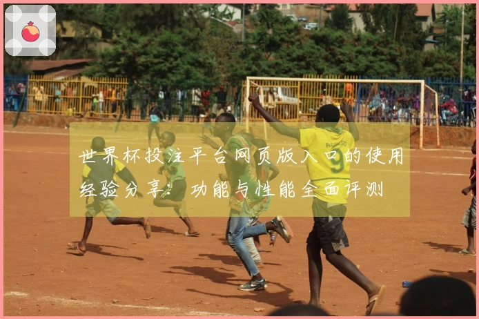 世界杯投注平台网页版入口的使用经验分享：功能与性能全面评测