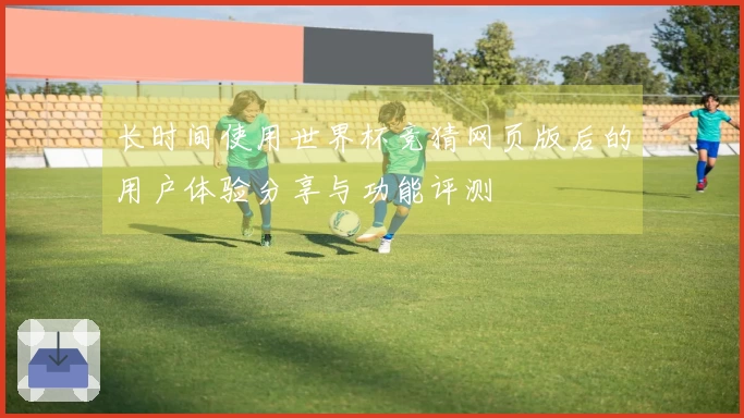 长时间使用世界杯竞猜网页版后的用户体验分享与功能评测