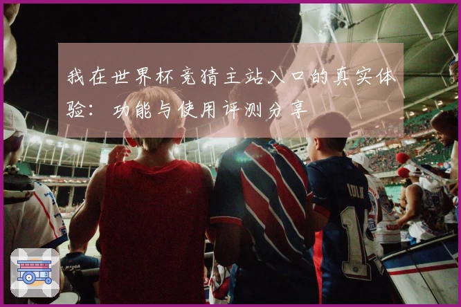 我在世界杯竞猜主站入口的真实体验：功能与使用评测分享